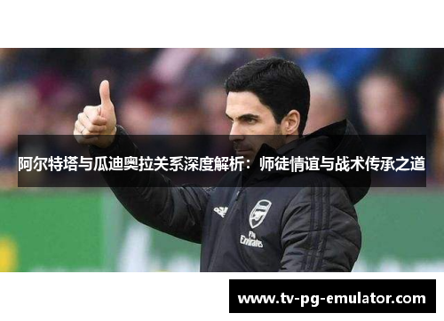 阿尔特塔与瓜迪奥拉关系深度解析：师徒情谊与战术传承之道