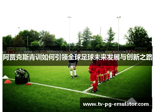 阿贾克斯青训如何引领全球足球未来发展与创新之路