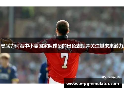 曼联为何看中小麦国家队球员的出色表现并关注其未来潜力