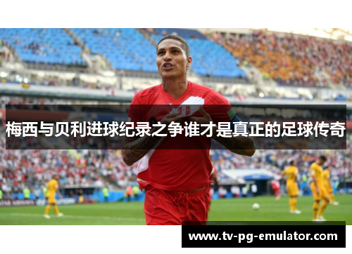 梅西与贝利进球纪录之争谁才是真正的足球传奇